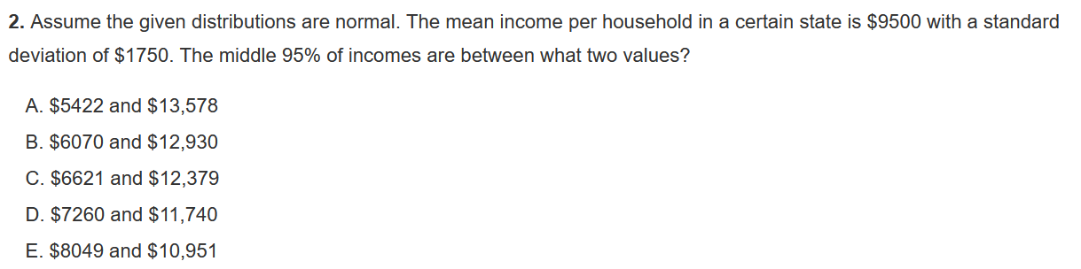 Assume the given distributions are normal. The mean income per household in a certain state is 9500 with a standard deviation of1750. The middle 95% of incomes are between what two values?

A. 5422 and13,578
B. 6070 and12,930
C. 6621 and12,379
D. 7260 and11,740
E. 8049 and10,951