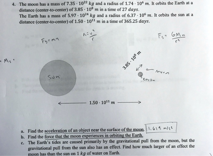 4. The moon has a mass of 7.35 * 10^22 kg and a radius of 1.74 * 10^6 m. It orbits the Earth at a distance (center-to-center) of 3.85 * 10^8 m in a time of 27 days. The Earth has a mass of 5.97 * 10^24 kg and a radius of 6.37 * 10^6 m. It orbits the sun at a distance (center-to-center) of 1.50 * 10^11 m in a time of 365.25 days. Fg=ma a=v^2/r Fg=GMm/r^2 Sun 3.85 * 10^8 m Earth moon 1.50 * 10^11 m a. Find the acceleration of an object near the surface of the moon. 1.619 m/s^2 b. Find the force that the moon experiences in orbiting the Earth. c. The Earth's tides are caused primarily by the gravitational pull from the moon, but the gravitational pull from the sun also has an effect. Find how much larger of an effect the moon has than the sun on 1 kg of water on Earth.