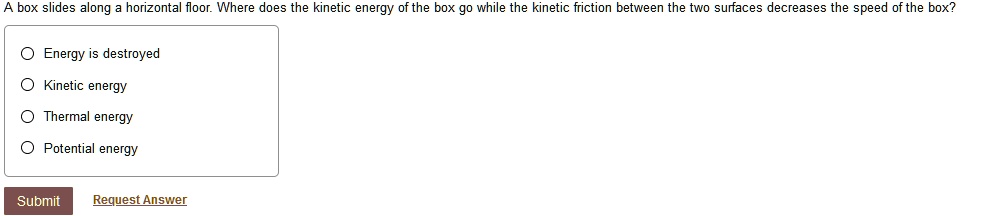 A box slides along a horizontal floor. Where does the kinetic energy of the box go while the kinetic friction between the two surfaces decreases the speed of the box?
Energy is destroyed
Kinetic energy
Thermal energy
Potential energy