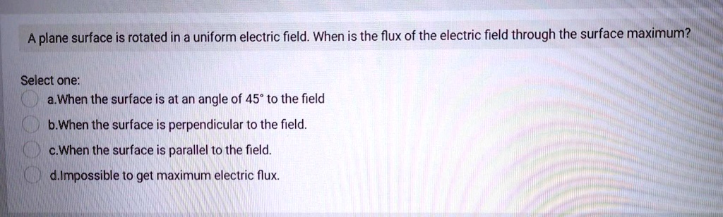 A plane surface is rotated in a uniform electric field. When is the flux of the electric field through the surface maximum?
Select one:
a.When the surface is at an angle of 45° to the field
b.When the surface is perpendicular to the field.
c.When the surface is parallel to the field.
d.Impossible to get maximum electric flux.
