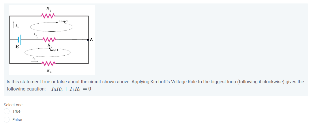 Is this statement true or false about the circuit shown above: Applying Kirchoff's Voltage Rule to the biggest loop (following it clockwise) gives the following equation: -I3R3+I1R1=0

Select one:
True
False