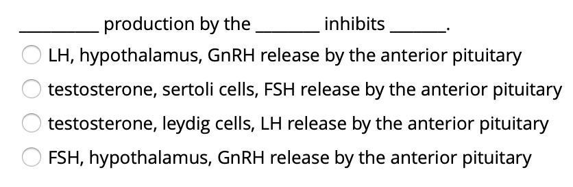  production by the  inhibits .
LH, hypothalamus, GnRH release by the anterior pituitary
testosterone, sertoli cells, FSH release by the anterior pituitary
testosterone, leydig cells, LH release by the anterior pituitary
FSH, hypothalamus, GnRH release by the anterior pituitary