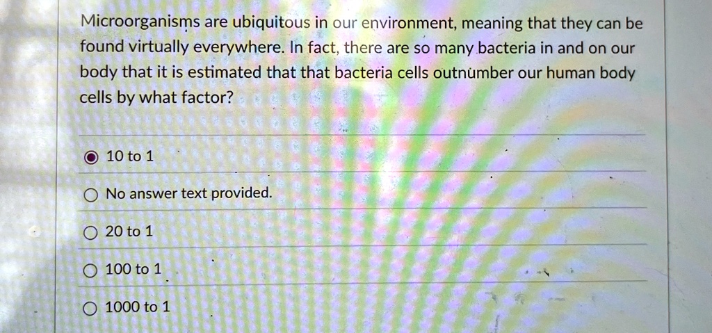 Microorganisms are ubiquitous in our environment, meaning that they can be
found virtually everywhere. In fact, there are so many bacteria in and on our
body that it is estimated that that bacteria cells outnumber our human body
cells by what factor?
10 to 1
No answer text provided.
20 to 1
100 to 1
1000 to 1