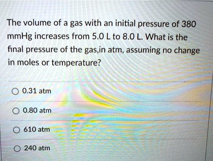 The volume of a gas with an initial pressure of 380 mmHg increases from 5.0 L to 8.0 L. What is the final pressure of the gas,in atm, assuming no change in moles or temperature?
0.31 atm
0.80 atm
610 atm
240 atm
