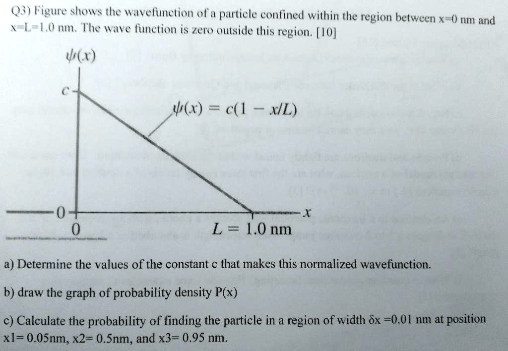 Q3) Figure shows the wavefunction of a particle confined within the region between x=0 nm and x=L=1.0 nm. The wave function is zero outside this region. [10]
?(x)
c
?(x) = c(1 - x/L)
0
0
x
L = 1.0 nm
a) Determine the values of the constant c that makes this normalized wavefunction.
b) draw the graph of probability density P(x)
c) Calculate the probability of finding the particle in a region of width ?x =0.01 nm at position x1=0.05nm, x2= 0.5nm, and x3= 0.95 nm.