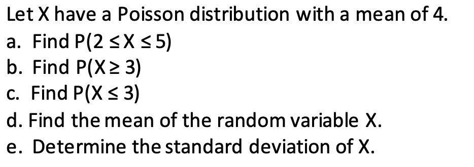 Let X have a Poisson distribution with a mean of 4.
a. Find P(2 ? X ? 5)
b. Find P(X ? 3)
c. Find P(X ? 3)
d. Find the mean of the random variable X.
e. Determine the standard deviation of X.