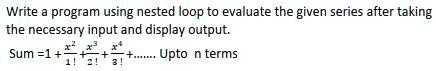 Write a program using nested loop to evaluate the given series after taking the necessary input and display output.

Sum = 1 + (x^2)/(1!) + (x^3)/(2!) + (x^4)/(3!) + … Upto n terms