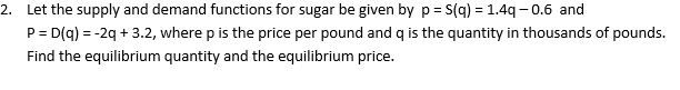 Let the supply and demand functions for sugar be given by p = S(q) = 1.4q - 0.6 and P = D(q) = -2q + 3.2, where p is the price per pound and q is the quantity in thousands of pounds. Find the equilibrium quantity and the equilibrium price.