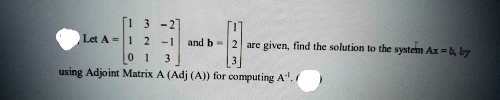 Let A = eginbmatrix 1     3     -2  1     2     -1  0     1     3 endbmatrix and b = eginbmatrix 1  2  3 endbmatrix are given, find the solution to the system Ax = b, by using Adjoint Matrix A (Adj (A)) for computing A^-1.