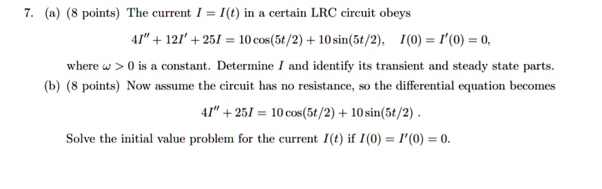 7. (a) (8 points) The current I = I(t) in a certain LRC circuit obeys
4I” + 12I' + 25I = 10 cos(5t/2) + 10 sin(5t/2), I(0) = I'(0) = 0,
where ? > 0 is a constant. Determine I and identify its transient and steady state parts.
(b) (8 points) Now assume the circuit has no resistance, so the differential equation becomes
4I” + 25I = 10 cos(5t/2) + 10 sin(5t/2) .
Solve the initial value problem for the current I(t) if I(0) = I'(0) = 0.