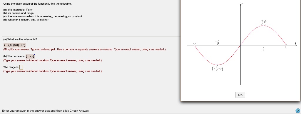 Using the given graph of the function f, find the following.
(a) the intercepts, If any
(b) its domain and range
(c) the intervals on which it is increasing, decreasing, or constant
(d) whether it is even, odd, or neither
(a) What are the intercepts?
( - π, 0), (0, 0), (π, 0)
(Simplify your answer. Type an ordered pair. Use a comma to separate answers as needed. Type an exact answer, using π as needed.)
(b) The domain is [ - π, π].
(Type your answer in interval notation. Type an exact answer, using π as needed.)
The range is 
(Type your answer in interval notation. Type an exact answer, using π as needed.)
Enter your answer in the answer box and then click Check Answer.