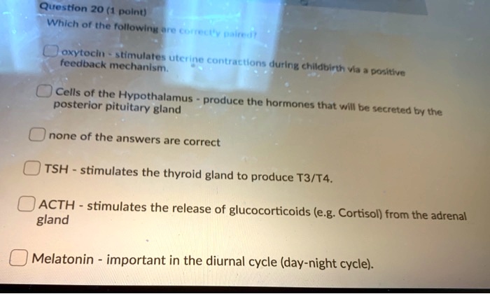 Which of the following are correctly paired?
oxytocin - stimulates uterine contractions during childbirth via a positive feedback mechanism.
Cells of the Hypothalamus - produce the hormones that will be secreted by the posterior pituitary gland
none of the answers are correct
TSH - stimulates the thyroid gland to produce T3/T4.
ACTH - stimulates the release of glucocorticoids (e.g. Cortisol) from the adrenal gland
Melatonin - important in the diurnal cycle (day-night cycle).