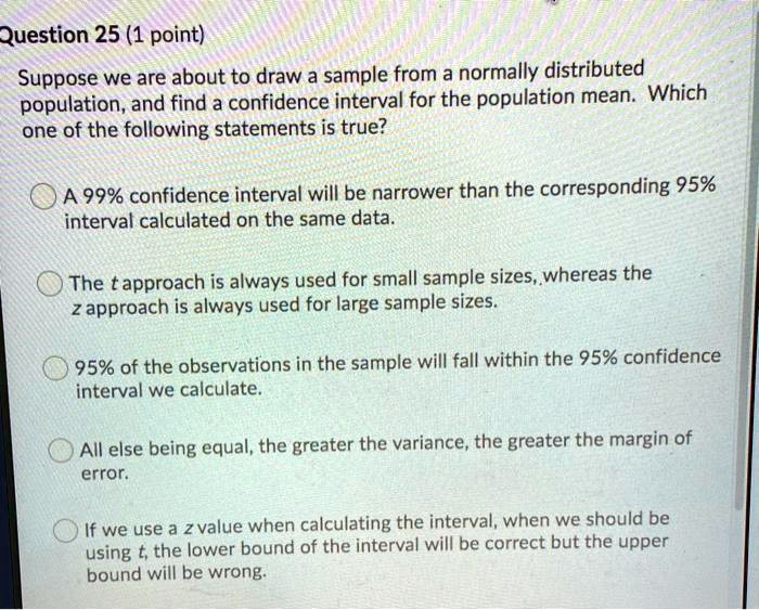 Suppose we are about to draw a sample from a normally distributed population, and find a confidence interval for the population mean. Which one of the following statements is true?

A 99% confidence interval will be narrower than the corresponding 95% interval calculated on the same data.

The t approach is always used for small sample sizes, whereas the z approach is always used for large sample sizes.

95% of the observations in the sample will fall within the 95% confidence interval we calculate.

All else being equal, the greater the variance, the greater the margin of error.

If we use a z value when calculating the interval, when we should be using t, the lower bound of the interval will be correct but the upper bound will be wrong.