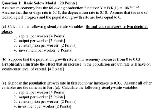 SOLVED: Question 1: Basic Solow Model [20 Points] Assume an economy has the  following production function: Y = F(K,L) = 10K^7L^3 Assume that the  savings rate is 0.18, the depreciation rate is