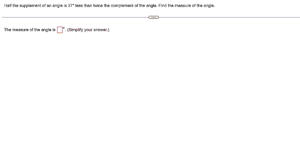 Half the supplement of an angle is 27° less than twice the complement of the angle. Find the measure of the angle.
The measure of the angle is oxed°. (Simplify your answer.)