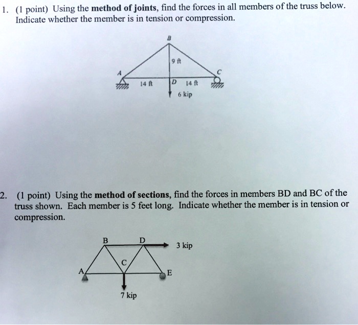 1. (1 point) Using the method of joints, find the forces in all members of the truss below.
Indicate whether the member is in tension or compression.

B
9 ft
A
C
14 ft
D
14 ft
6 kip

2. (1 point) Using the method of sections, find the forces in members BD and BC of the
truss shown. Each member is 5 feet long. Indicate whether the member is in tension or
compression.

B
D
3 kip
C
A
E
7 kip