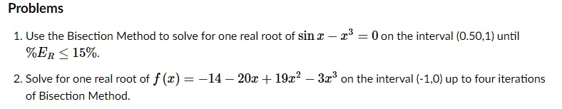 Problems
1. Use the Bisection Method to solve for one real root of sin x - x3 = 0 on the interval (0.50,1) until %ER ? 15%.
2. Solve for one real root of f(x) = -14 - 20x + 19x2 - 3x3 on the interval (-1,0) up to four iterations of Bisection Method.
