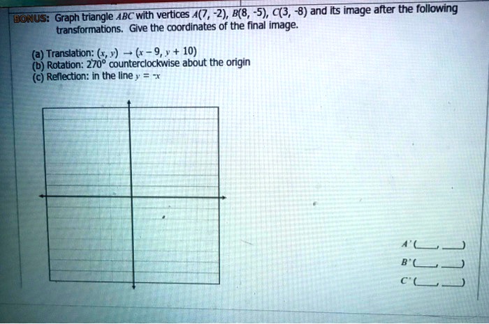 BONUS: Graph triangle ABC with vertices A(7, -2), B(8, -5), C(3, -8) and its image after the following transformations. Give the coordinates of the final image.
(a) Translation: (x, y) ? (x - 9, y + 10)
(b) Rotation: 270° counterclockwise about the origin
(c) Reflection: in the line y = -x
A'(, )
B'(, )
C'(, )