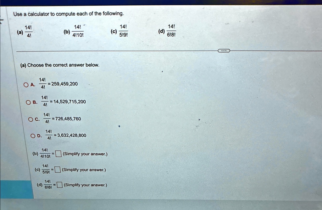 Use a calculator to compute each of the following.
14!
(a) (14!)/(4!)
(b) (14!)/(4!10!)
(c) (14!)/(5!9!)
(d) (14!)/(6!8!)
(a) Choose the correct answer below.
A. (14!)/(4!) = 259,459,200
B. (14!)/(4!) = 14,529,715,200
C. (14!)/(4!) = 726,485,760
D. (14!)/(4!) = 3,632,428,800
(b) (14!)/(4!10!) = (Simplify your answer.)
(c) (14!)/(5!9!) = (Simplify your answer.)
(d) (14!)/(6!8!) = (Simplify your answer.)