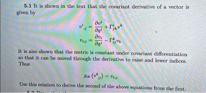 5.1 It is shown in the text that the covariant derivative of a vector is
given by
v^i;j = (∂ v^i)/(∂ q^j) + Γ^ijk v^k
vi;j = (∂ vi)/(∂ q^j) - Γ^kij vk
It is also shown that the metric is constant under covariant differentiation
so that it can be moved through the derivative to raise and lower indices.
Thus
gik (v^k;j) = vi;j
Use this relation to derive the second of the above equations from the first.