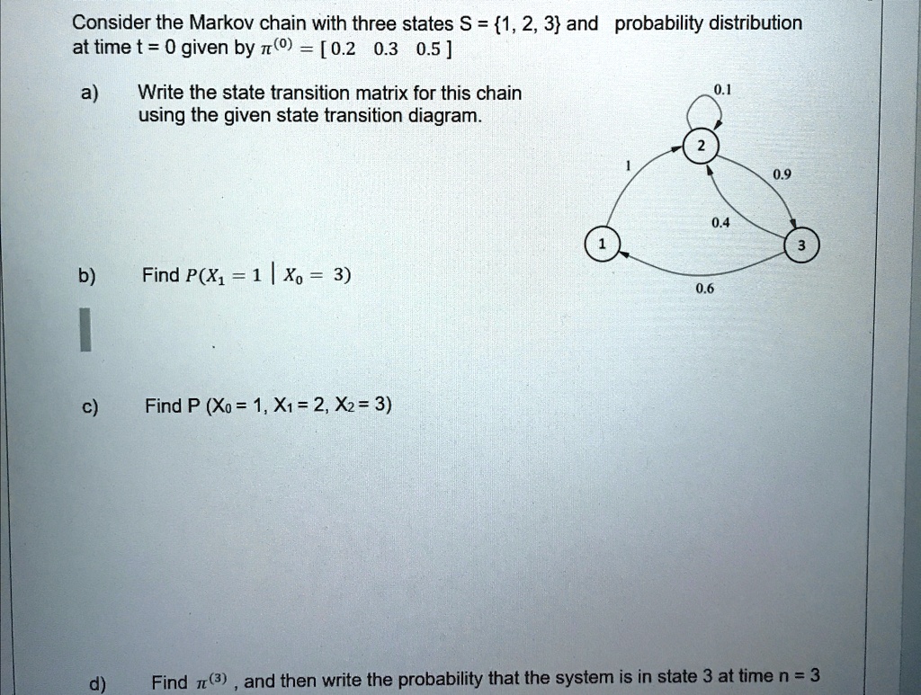 Consider the Markov chain with three states S = 1, 2, 3 and probability distribution
at time t = 0 given by π^(0) = [0.2    0.3    0.5]
a) Write the state transition matrix for this chain
using the given state transition diagram.
b) Find P(X1 = 1 | X0 = 3)
c) Find P(X0 = 1, X1 = 2, X2 = 3)
d) Find π^(3), and then write the probability that the system is in state 3 at time n = 3