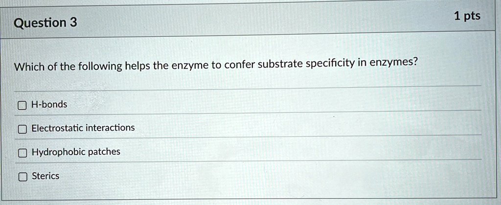 Question 3
Which of the following helps the enzyme to confer substrate specificity in enzymes?
H-bonds
Electrostatic interactions
Hydrophobic patches
Sterics
1 pts