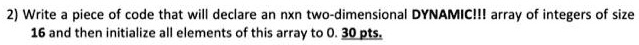 2) Write a piece of code that will declare an nxn two-dimensional DYNAMIC!!! array of integers of size 16 and then initialize all elements of this array to 0. 30 pts.