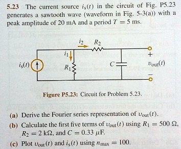 5.23 The current source is(t) in the circuit of Fig. P5.23 generates a sawtooth wave (waveform in Fig. 5-3(a)) with a peak amplitude of 20 mA and a period T = 5 ms.

Figure P5.23: Circuit for Problem 5.23.

(a) Derive the Fourier series representation of vout(t).
(b) Calculate the first five terms of vout(t) using R1 = 500 ?, R2 = 2 k?, and C = 0.33 ?F.
(c) Plot vout(t) and is(t) using nmax = 100.