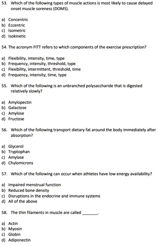 53. Which of the following types of muscle actions is most likely to cause delayed onset muscle soreness (DOMS).

a) Concentric
b) Eccentric
c) Isometric
d) Isokinetic

54. The acronym FITT refers to which components of the exercise prescription?

a) Flexibility, intensity, time, type
b) Frequency, intensity, threshold, type
c) Flexibility, intermittent, threshold, time
d) Frequency, intensity, time, type

55. Which of the following is an unbranched polysaccharide that is digested relatively slowly?

a) Amylopectin
b) Galactose
c) Amylose
d) Fructose

56. Which of the following transport dietary fat around the body immediately after absorption?

a) Glycerol
b) Tryptophan
c) Amylase
d) Chylomicrons

57. Which of the following can occur when athletes have low energy availability?

a) Impaired menstrual function
b) Reduced bone density
c) Disruptions in the endocrine and immune systems
d) All of the above

58. The thin filaments in muscle are called .

a) Actin
b) Myosin
c) Globin
d) Adiponectin