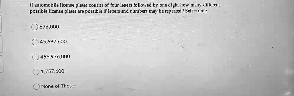 If automobile license plates consist of four letters followed by one digit, how many different
possible license plates are possible if letters and numbers may be repeated? Select One.
676,000
45,697,600
456,976,000
1,757,600
None of These