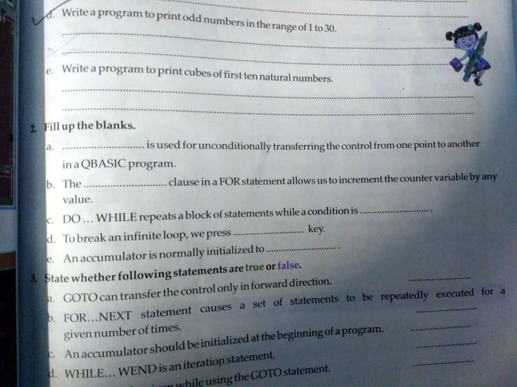 d. Write a program to print odd numbers in the range of 1 to 30.
e. Write a program to print cubes of first ten natural numbers.
2. Fill up the blanks.
a.  is used for unconditionally transferring the control from one point to another
in a QBASIC program.
b. The  clause in a FOR statement allows us to increment the counter variable by any
value.
c. DO... WHILE repeats a block of statements while a condition is .
d. To break an infinite loop, we press  key.
e. An accumulator is normally initialized to .
3. State whether following statements are true or false.
a. GOTO can transfer the control only in forward direction.
b. FOR...NEXT statement causes a set of statements to be repeatedly executed for a
given number of times.
c. An accumulator should be initialized at the beginning of a program.
d. WHILE... WEND is an iteration statement.
while using the GOTO statement.
