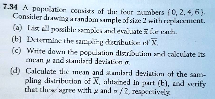 7.34 A population consists of the four numbers  0, 2, 4, 6 . Consider drawing a random sample of size 2 with replacement. (a) List all possible samples and evaluate x? for each. (b) Determine the sampling distribution of X?. (c) Write down the population distribution and calculate its mean ? and standard deviation ?. (d) Calculate the mean and standard deviation of the sampling distribution of X?, obtained in part (b), and verify that these agree with ? and ? / 2, respectively.