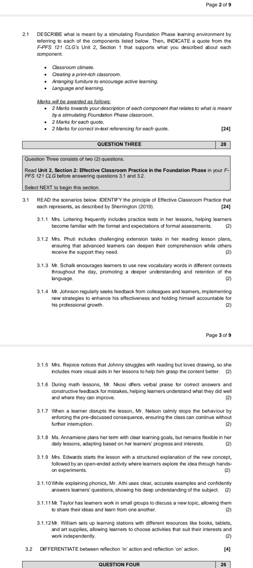 2.1 DESCRIBE what is meant by a stimulating Foundation Phase learning environment by referring to each of the components listed below. Then, INDICATE a quote from the F-PFS 121 CLG's Unit 2, Section 1 that supports what you described about each component.

• Classroom climate.
• Creating a print-rich classroom.
• Arranging furniture to encourage active learning.
• Language and learning.

Marks will be awarded as follows:
• 2 Marks towards your description of each component that relates to what is meant by a stimulating Foundation Phase classroom.
• 2 Marks for each quote.
• 2 Marks for correct in-text referencing for each quote.
[24]

QUESTION THREE
28

Question Three consists of two (2) questions.
Read Unit 2, Section 2: Effective Classroom Practice in the Foundation Phase in your F-PFS 121 CLG before answering questions 3.1 and 3.2.

Select NEXT to begin this section.

3.1 READ the scenarios below. IDENTIFY the principle of Effective Classroom Practice that each represents, as described by Sherrington (2019).
[24]

3.1.1 Mrs. Lottering frequently includes practice tests in her lessons, helping learners become familiar with the format and expectations of formal assessments.
(2)

3.1.2 Mrs. Phuti includes challenging extension tasks in her reading lesson plans, ensuring that advanced learners can deepen their comprehension while others receive the support they need.
(2)

3.1.3 Mr. Schalk encourages learners to use new vocabulary words in different contexts throughout the day, promoting a deeper understanding and retention of the language.
(2)

3.1.4 Mr. Johnson regularly seeks feedback from colleagues and learners, implementing new strategies to enhance his effectiveness and holding himself accountable for his professional growth.
(2)

3.1.5 Mrs. Rejoice notices that Johnny struggles with reading but loves drawing, so she includes more visual aids in her lessons to help him grasp the content better.
(2)

3.1.6 During math lessons, Mr. Nkosi offers verbal praise for correct answers and constructive feedback for mistakes, helping learners understand what they did well and where they can improve.
(2)

3.1.7 When a learner disrupts the lesson, Mr. Nelson calmly stops the behaviour by enforcing the pre-discussed consequence, ensuring the class can continue without further interruption.
(2)

3.1.8 Ms. Annamiene plans her term with clear learning goals, but remains flexible in her daily lessons, adapting based on her learners' progress and interests.
(2)

3.1.9 Mrs. Edwards starts the lesson with a structured explanation of the new concept, followed by an open-ended activity where learners explore the idea through hands-on experiments.
(2)

3.1.10 While explaining phonics, Mr. Athi uses clear, accurate examples and confidently answers learners' questions, showing his deep understanding of the subject.
(2)

3.1.11 Mr. Taylor has learners work in small groups to discuss a new topic, allowing them to share their ideas and learn from one another.
(2)

3.1.12 Mr. William sets up learning stations with different resources like books, tablets, and art supplies, allowing learners to choose activities that suit their interests and work independently.
(2)

3.2 DIFFERENTIATE between reflection 'in' action and reflection 'on' action.
[4]

QUESTION FOUR
26