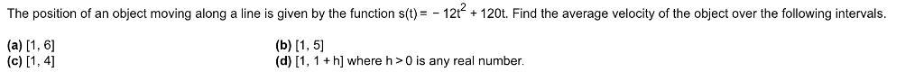 The position of an object moving along a line is given by the function s(t) = -12t^2 + 120t. Find the average velocity of the object over the following intervals.
(a) [1, 6]
(b) [1, 5]
(c) [1, 4]
(d) [1, 1 + h] where h > 0 is any real number.
