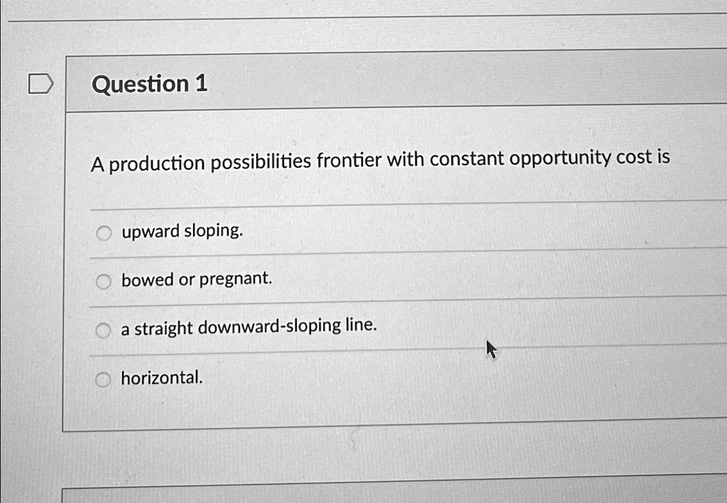 Question 1
A production possibilities frontier with constant opportunity cost is
upward sloping.
bowed or pregnant.
a straight downward-sloping line.
horizontal.