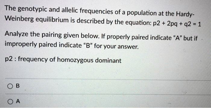 The genotypic and allelic frequencies of a population at the Hardy-Weinberg equilibrium is described by the equation: p2 + 2pq + q2 = 1

Analyze the pairing given below. If properly paired indicate "A" but if improperly paired indicate "B" for your answer.

p2 : frequency of homozygous dominant

B
A