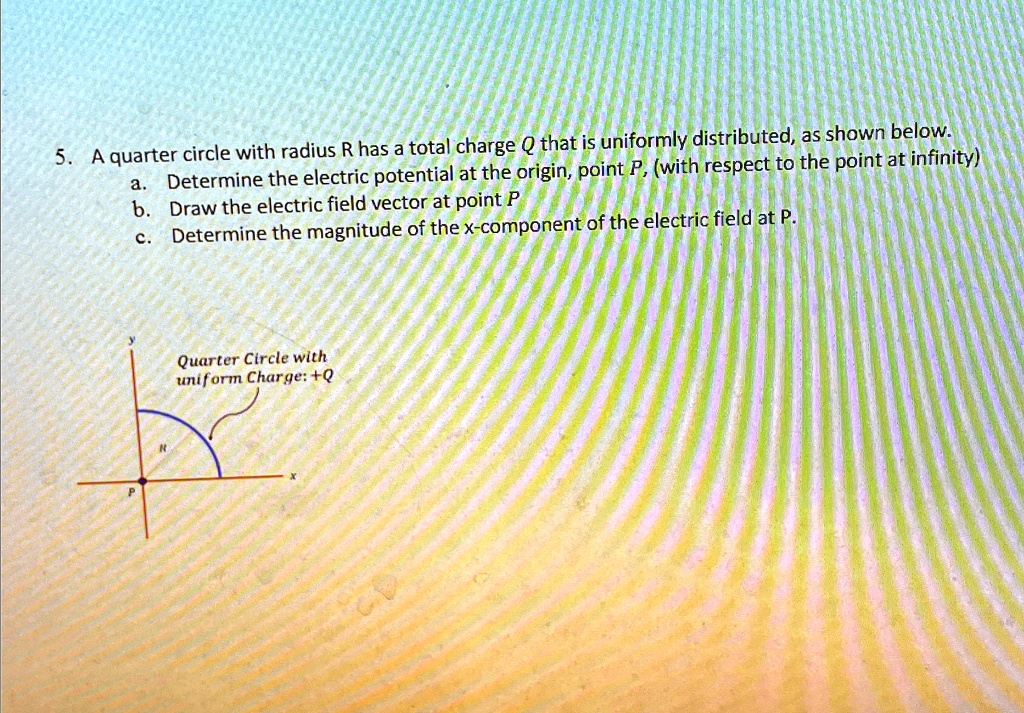 5. A quarter circle with radius R has a total charge Q that is uniformly distributed, as shown below.
a. Determine the electric potential at the origin, point P, (with respect to the point at infinity)
b. Draw the electric field vector at point P
c. Determine the magnitude of the x-component of the electric field at P.