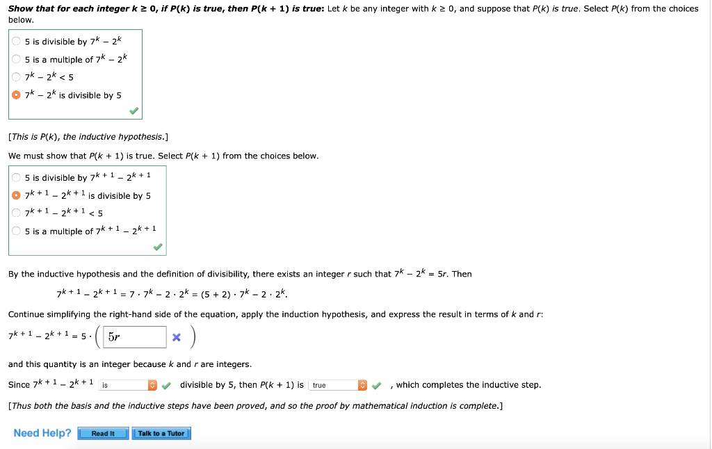 Show that for each integer k ? 0, if P(k) is true, then P(k + 1) is true: Let k be any integer with k ? 0, and suppose that P(k) is true. Select P(k) from the choices below.

5 is divisible by 7^k - 2^k
5 is a multiple of 7^k - 2^k
7^k - 2^k < 5
7^k - 2^k is divisible by 5

[This is P(k), the inductive hypothesis.]
We must show that P(k + 1) is true. Select P(k + 1) from the choices below.

5 is divisible by 7^k + 1 - 2^k + 1
7^k + 1 - 2^k + 1 is divisible by 5
7^k + 1 - 2^k + 1 < 5
5 is a multiple of 7^k + 1 - 2^k + 1

By the inductive hypothesis and the definition of divisibility, there exists an integer r such that 7^k - 2^k = 5r. Then
7^k + 1 - 2^k + 1 = 7 * 7^k - 2 * 2^k = (5 + 2) * 7^k - 2 * 2^k.
Continue simplifying the right-hand side of the equation, apply the induction hypothesis, and express the result in terms of k and r:
7^k + 1 - 2^k + 1 = 5 * (5r)
and this quantity is an integer because k and r are integers.
Since 7^k + 1 - 2^k + 1 is divisible by 5, then P(k + 1) is true, which completes the inductive step.
[Thus both the basis and the inductive steps have been proved, and so the proof by mathematical induction is complete.]

Need Help? Read It Talk to a Tutor