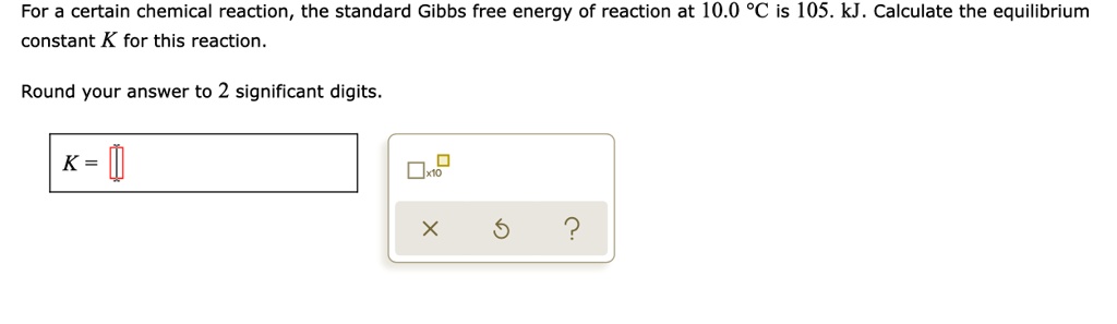 For a certain chemical reaction, the standard Gibbs free energy of reaction at 10.0 °C is 105. kJ. Calculate the equilibrium constant K for this reaction.

Round your answer to 2 significant digits.

K =