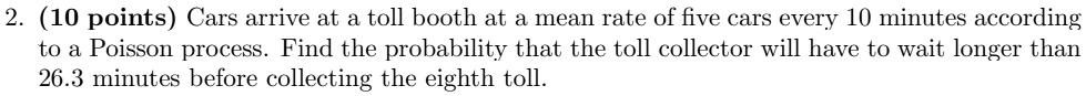 2. (10 points) Cars arrive at a toll booth at a mean rate of five cars every 10 minutes according to a Poisson process. Find the probability that the toll collector will have to wait longer than 26.3 minutes before collecting the eighth toll.
