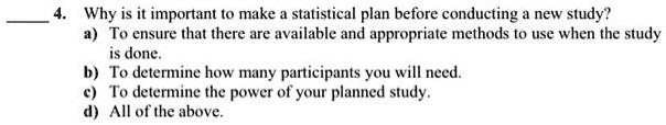 4. Why is it important to make a statistical plan before conducting a new study?
a) To ensure that there are available and appropriate methods to use when the study is done.
b) To determine how many participants you will need.
c) To determine the power of your planned study.
d) All of the above.
