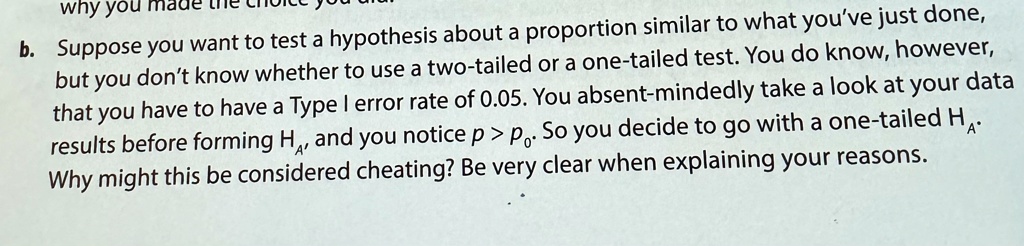 b. Suppose you want to test a hypothesis about a proportion similar to what you've just done, but you don't know whether to use a two-tailed or a one-tailed test. You do know, however, that you have to have a Type I error rate of 0.05. You absent-mindedly take a look at your data results before forming HA, and you notice p > p0. So you decide to go with a one-tailed HA. Why might this be considered cheating? Be very clear when explaining your reasons.