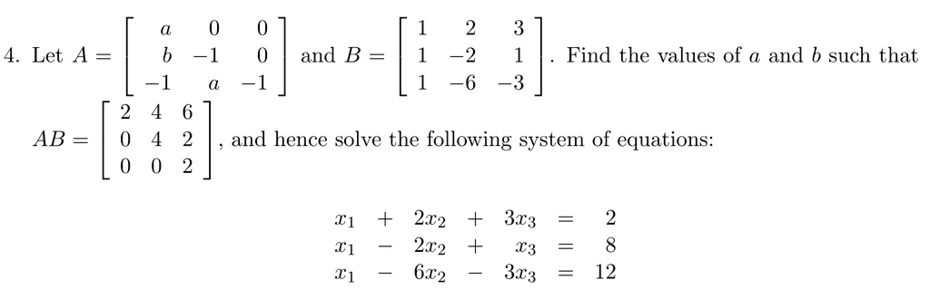 4. Let A = 
    < b m a t r i x > and B = 
    < b m a t r i x >. Find the values of a and b such that 

AB = 
    < b m a t r i x >, and hence solve the following system of equations:

x1 + 2x2 + 3x3 = 2 

x1 - 2x2 + x3 = 8 

x1 - 6x2 - 3x3 = 12