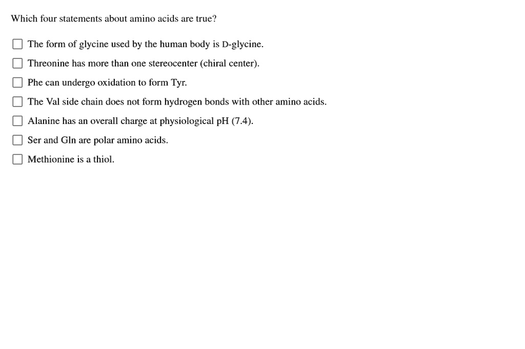 Which four statements about amino acids are true?

The form of glycine used by the human body is D-glycine.
Threonine has more than one stereocenter (chiral center).
Phe can undergo oxidation to form Tyr.
The Val side chain does not form hydrogen bonds with other amino acids.
Alanine has an overall charge at physiological pH (7.4).
Ser and Gln are polar amino acids.
Methionine is a thiol.
