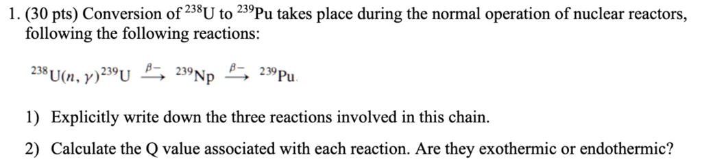 1. (30 pts) Conversion of ^238U to ^239Pu takes place during the normal operation of nuclear reactors,
following the following reactions:
^238U(n, γ)^239U ⟶ ^239Np ⟶ ^239Pu.
1) Explicitly write down the three reactions involved in this chain.
2) Calculate the Q value associated with each reaction. Are they exothermic or endothermic?