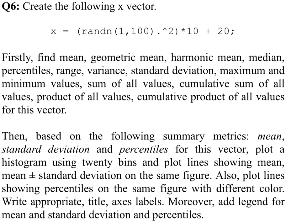 Q6: Create the following x vector.
X = (randn(1,100).^2)*10 + 20;
Firstly, find mean, geometric mean, harmonic mean, median,
percentiles, range, variance, standard deviation, maximum and
minimum values, sum of all values, cumulative sum of all
values, product of all values, cumulative product of all values
for this vector.
Then, based on the following summary metrics: mean,
standard deviation and percentiles for this vector, plot a
histogram using twenty bins and plot lines showing mean,
mean ±standard deviation on the same figure. Also, plot lines
showing percentiles on the same figure with different color.
Write appropriate, title, axes labels. Moreover, add legend for
mean and standard deviation and percentiles.