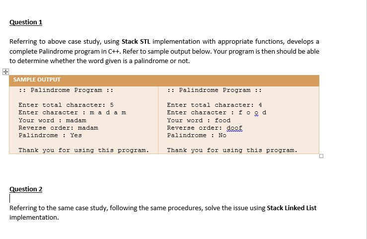 Question 1
Referring to above case study, using Stack STL implementation with appropriate functions, develops a
complete Palindrome program in C++. Refer to sample output below. Your program is then should be able
to determine whether the word given is a palindrome or not.
SAMPLE OUTPUT
:: Palindrome Program ::
Enter total character: 5
Enter character: madam
Your word: madam
Reverse order: madam
Palindrome: Yes
Thank you for using this program.
:: Palindrome Program ::
Enter total character: 4
Enter character: food
Your word: food
Reverse order: doof
Palindrome: No
Thank you for using this program.
Question 2
Referring to the same case study, following the same procedures, solve the issue using Stack Linked List
implementation.