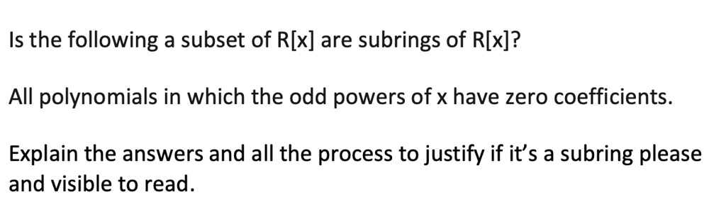 Is the following a subset of R[x] are subrings of R[x]?

All polynomials in which the odd powers of x have zero coefficients.

Explain the answers and all the process to justify if it's a subring please and visible to read.