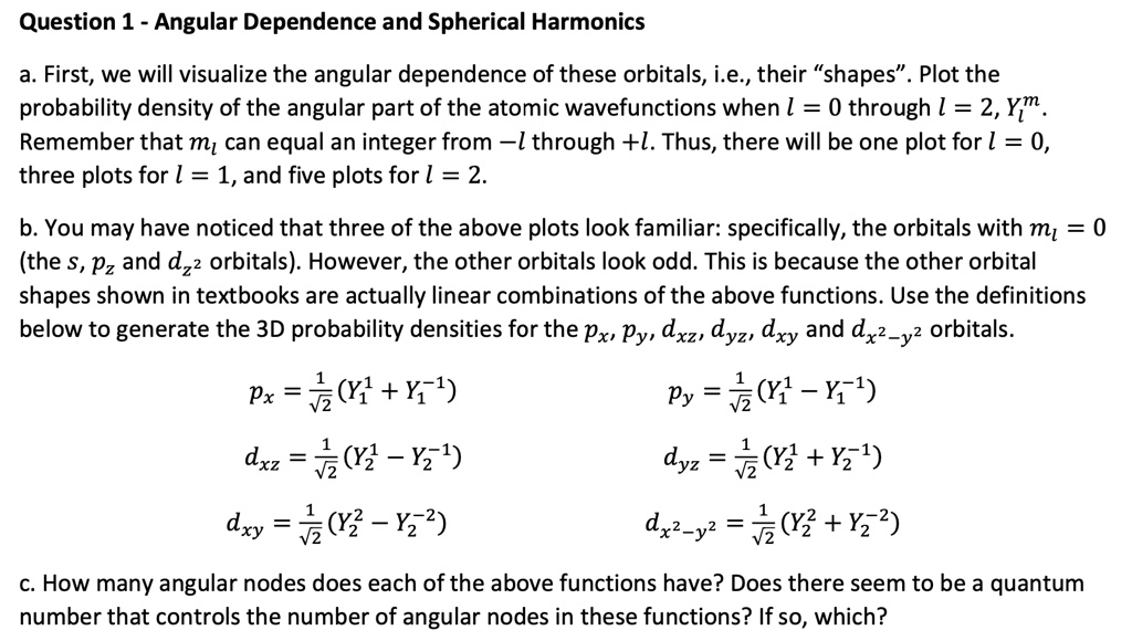 Question 1 - Angular Dependence and Spherical Harmonics
a. First, we will visualize the angular dependence of these orbitals, i.e., their s̈hapes.̈ Plot the
probability density of the angular part of the atomic wavefunctions when l = 0 through l = 2, Yl^m.
Remember that ml can equal an integer from -l through +l. Thus, there will be one plot for l = 0,
three plots for l = 1, and five plots for l = 2.
b. You may have noticed that three of the above plots look familiar: specifically, the orbitals with ml = 0
(the s, pz and dz^2 orbitals). However, the other orbitals look odd. This is because the other orbital
shapes shown in textbooks are actually linear combinations of the above functions. Use the definitions
below to generate the 3D probability densities for the px, py, dxz, dyz, dxy and dx^2-y^2 orbitals.
px = (1)/(√(2))(Y1^1 + Y1^-1)
py = (1)/(√(2))(Y1^1 - Y1^-1)
dxz = (1)/(√(2))(Y2^1 - Y2^-1)
dyz = (1)/(√(2))(Y2^1 + Y2^-1)
dxy = (1)/(√(2))(Y2^2 - Y2^-2)
dx^2-y^2 = (1)/(√(2))(Y2^2 + Y2^-2)
c. How many angular nodes does each of the above functions have? Does there seem to be a quantum
number that controls the number of angular nodes in these functions? If so, which?