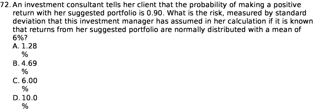 72. An investment consultant tells her client that the probability of making a positive return with her suggested portfolio is 0.90. What is the risk, measured by standard deviation that this investment manager has assumed in her calculation if it is known that returns from her suggested portfolio are normally distributed with a mean of 6%?
A. 1.28%
B. 4.69%
C. 6.00%
D. 10.0%